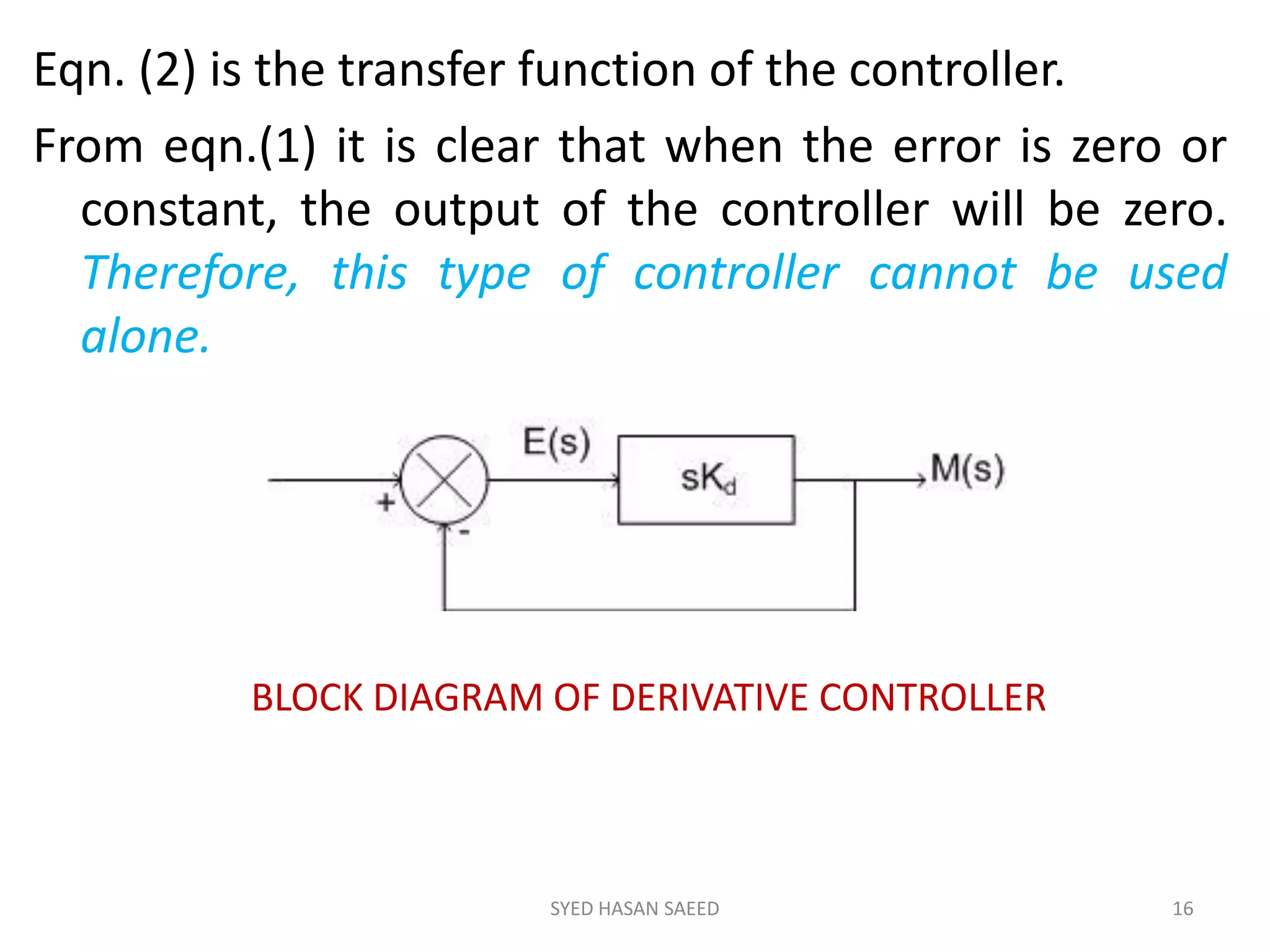Eqn. (2) is the transfer function of the controller.
From eqn.(1) it is clear that when the error is zero or
constant, the output of the controller will be zero.
Therefore, this type of controller cannot be used
alone.
SYED HASAN SAEED 16
BLOCK DIAGRAM OF DERIVATIVE CONTROLLER
 
