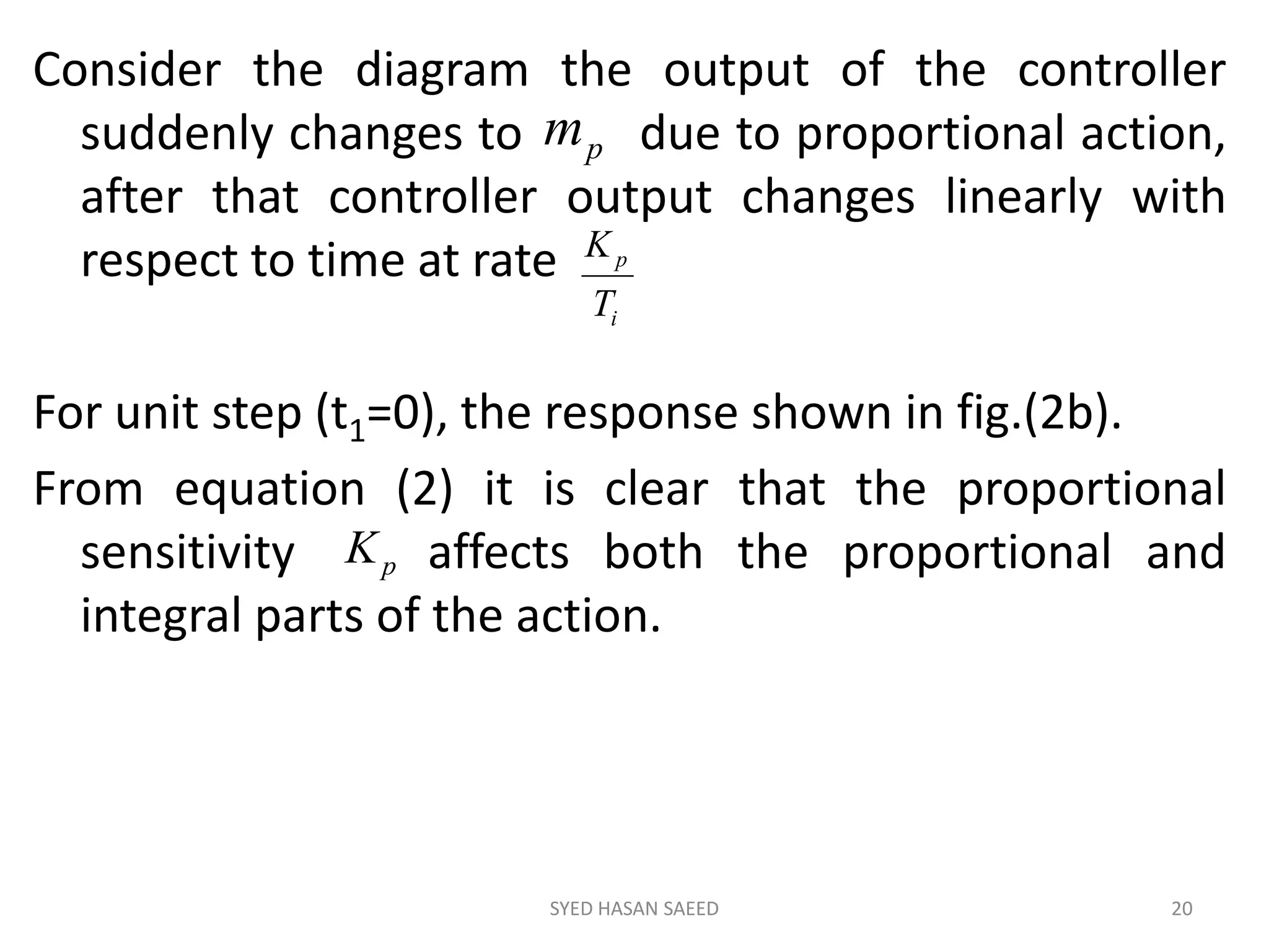 Consider the diagram the output of the controller
suddenly changes to due to proportional action,
after that controller output changes linearly with
respect to time at rate
For unit step (t1=0), the response shown in fig.(2b).
From equation (2) it is clear that the proportional
sensitivity affects both the proportional and
integral parts of the action.
SYED HASAN SAEED 20
i
p
T
K
pm
pK
 