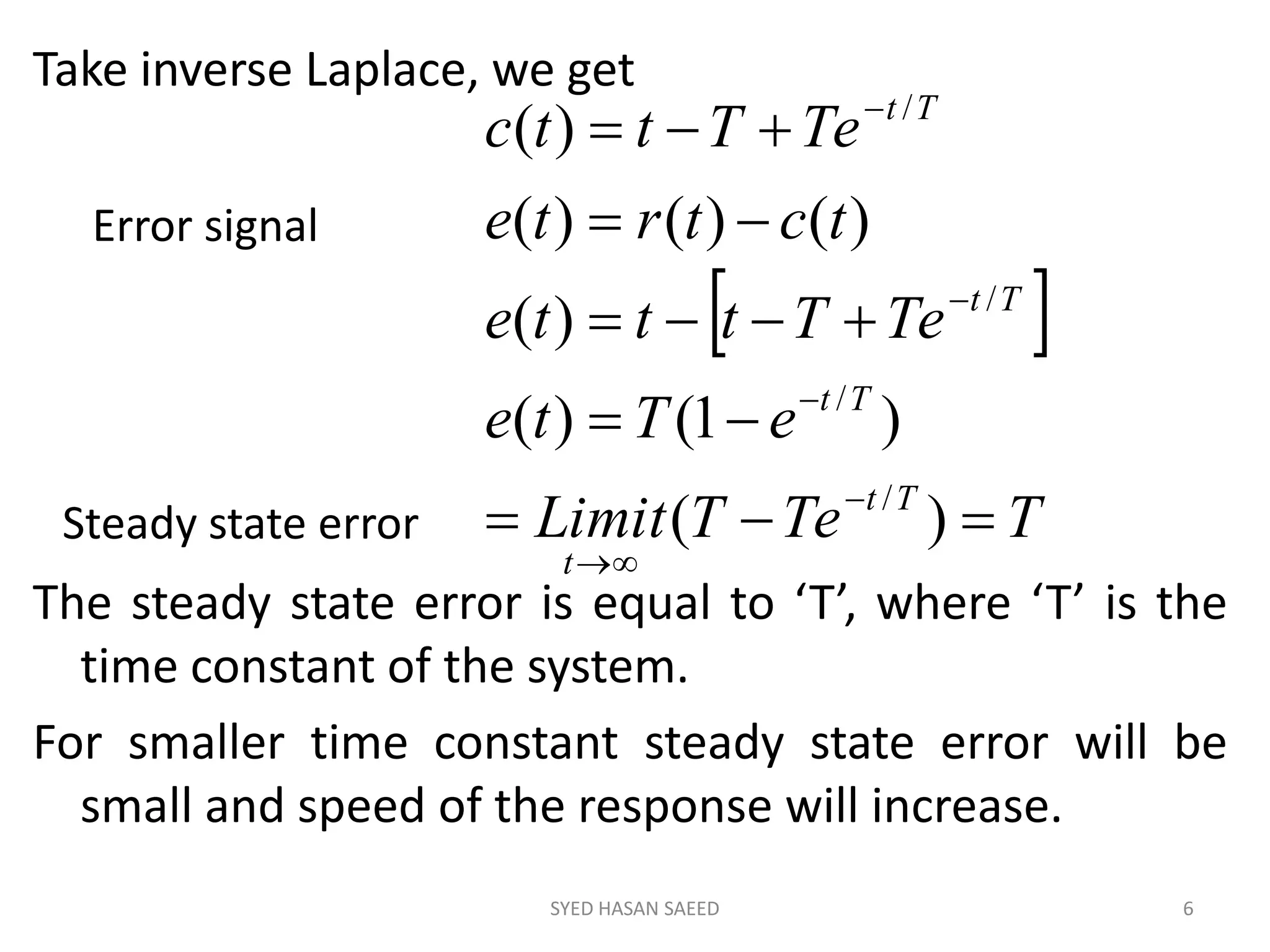 Take inverse Laplace, we get
The steady state error is equal to ‘T’, where ‘T’ is the
time constant of the system.
For smaller time constant steady state error will be
small and speed of the response will increase.
SYED HASAN SAEED 6
 
TTeTLimit
eTte
TeTttte
tctrte
TeTttc
Tt
t
Tt
Tt
Tt










)(
)1()(
)(
)()()(
)(
/
/
/
/
Error signal
Steady state error
 
