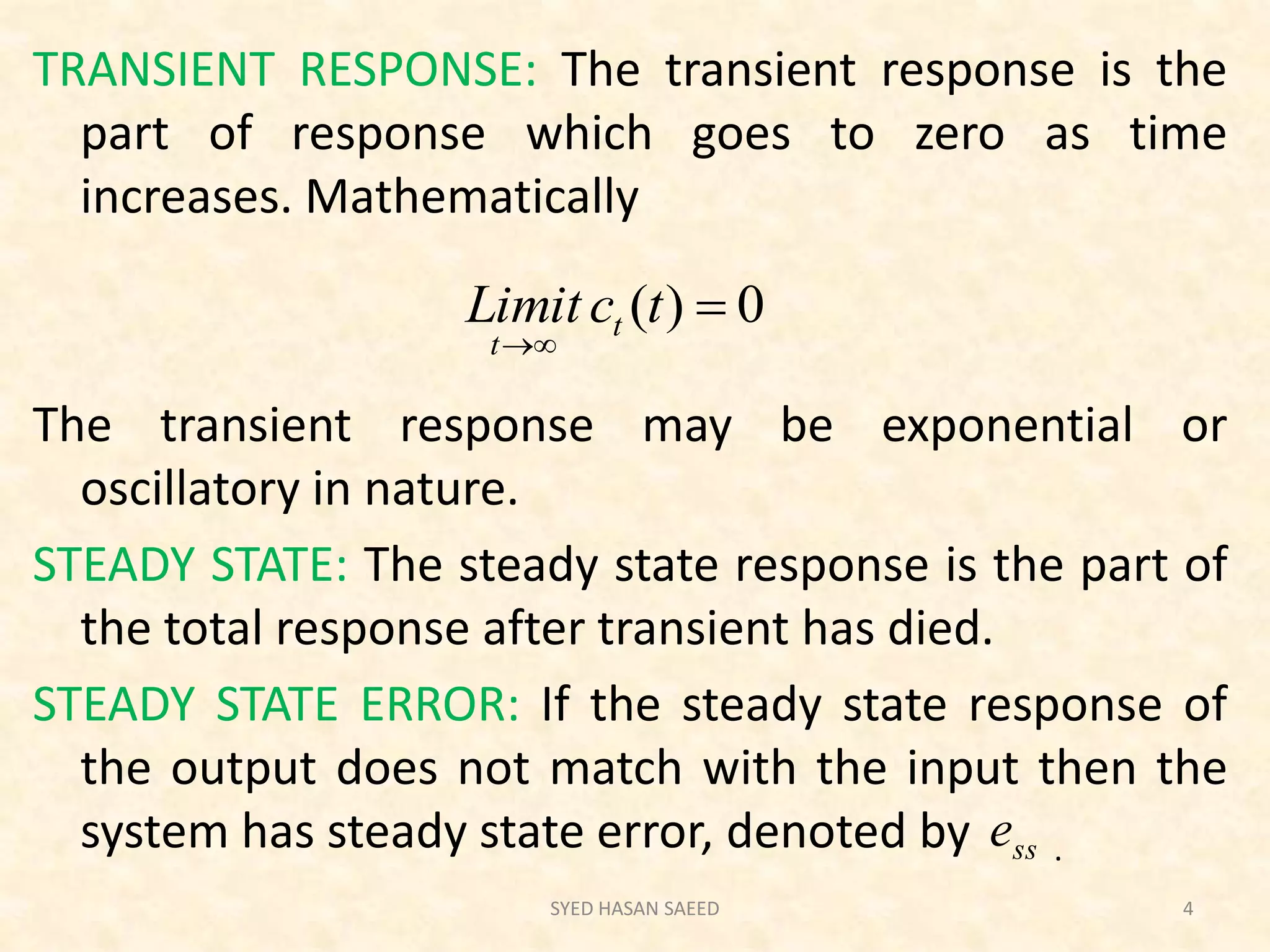 TRANSIENT RESPONSE: The transient response is the
part of response which goes to zero as time
increases. Mathematically
The transient response may be exponential or
oscillatory in nature.
STEADY STATE: The steady state response is the part of
the total response after transient has died.
STEADY STATE ERROR: If the steady state response of
the output does not match with the input then the
system has steady state error, denoted by .
SYED HASAN SAEED 4
0)( 

tcLimit t
t
sse
 