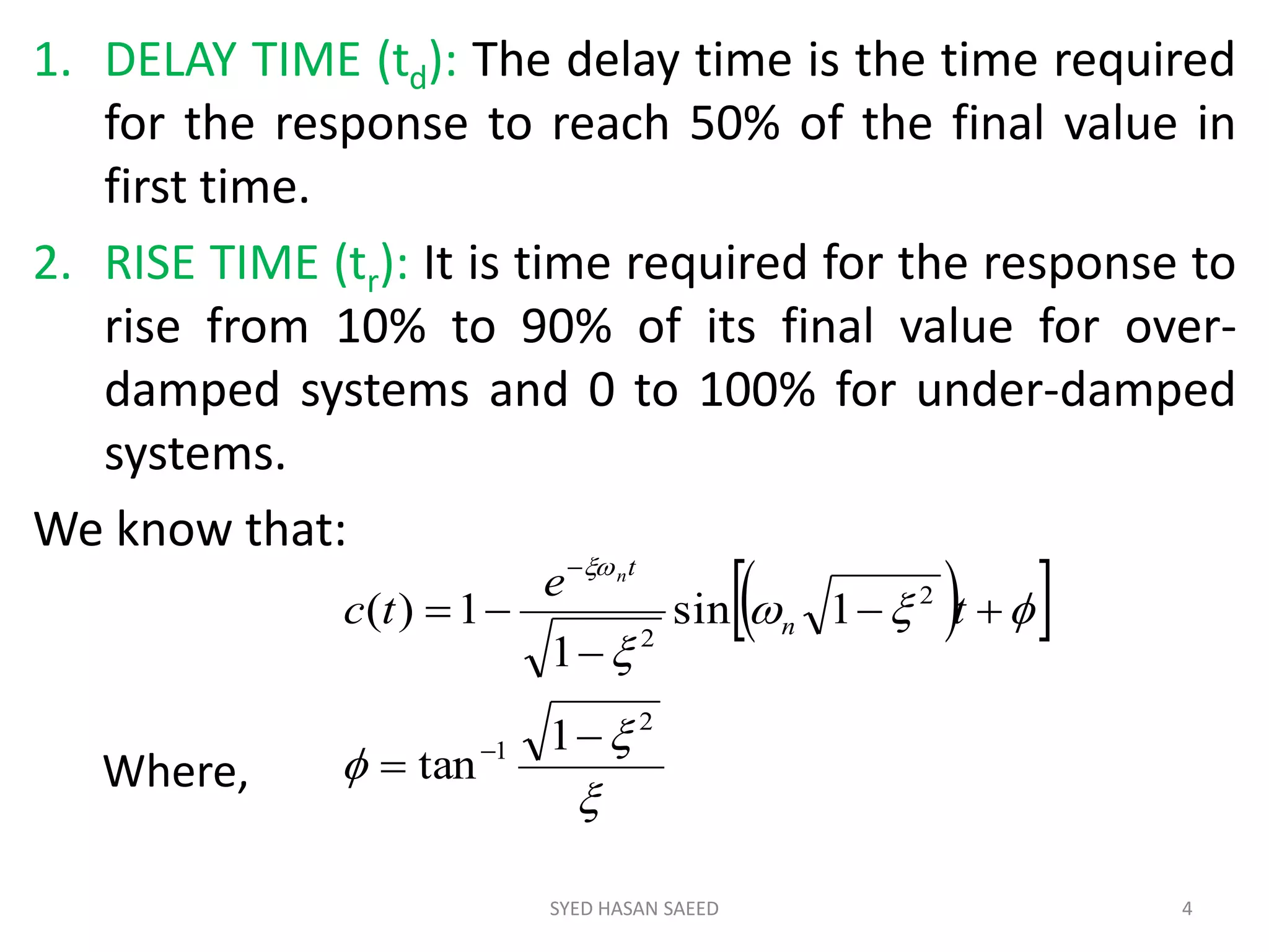 1. DELAY TIME (td): The delay time is the time required
for the response to reach 50% of the final value in
first time.
2. RISE TIME (tr): It is time required for the response to
rise from 10% to 90% of its final value for over-
damped systems and 0 to 100% for under-damped
systems.
We know that:
SYED HASAN SAEED 4
  






2
1
2
2
1
tan
1sin
1
1)(







t
e
tc n
tn
Where,
 