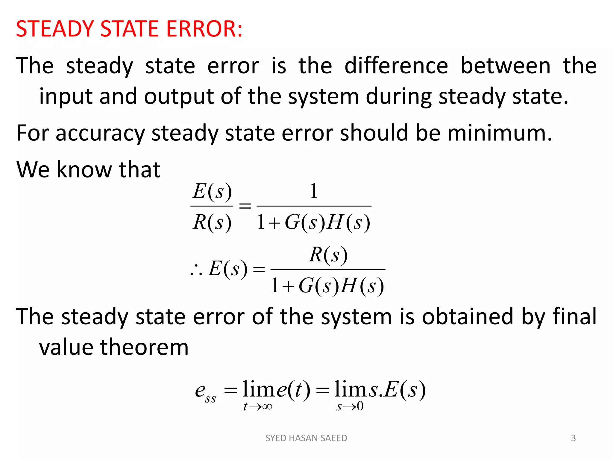 STEADY STATE ERROR:
The steady state error is the difference between the
input and output of the system during steady state.
For accuracy steady state error should be minimum.
We know that
The steady state error of the system is obtained by final
value theorem
SYED HASAN SAEED 3
)()(1
)(
)(
)()(1
1
)(
)(
sHsG
sR
sE
sHsGsR
sE




)(.lim)(lim
0
sEstee
st
ss


 