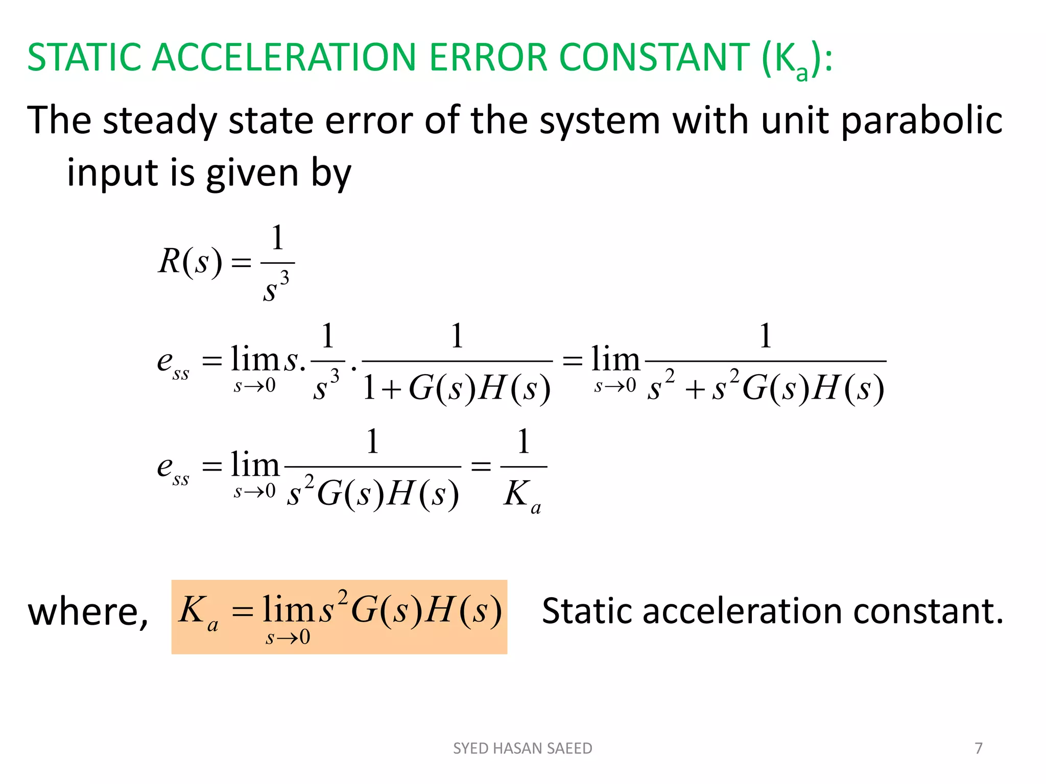 STATIC ACCELERATION ERROR CONSTANT (Ka):
The steady state error of the system with unit parabolic
input is given by
where,
SYED HASAN SAEED 7
a
s
ss
ss
ss
KsHsGs
e
sHsGsssHsGs
se
s
sR
1
)()(
1
lim
)()(
1
lim
)()(1
1
.
1
.lim
1
)(
20
22030
3








)()(lim 2
0
sHsGsK
s
a

 Static acceleration constant.
 