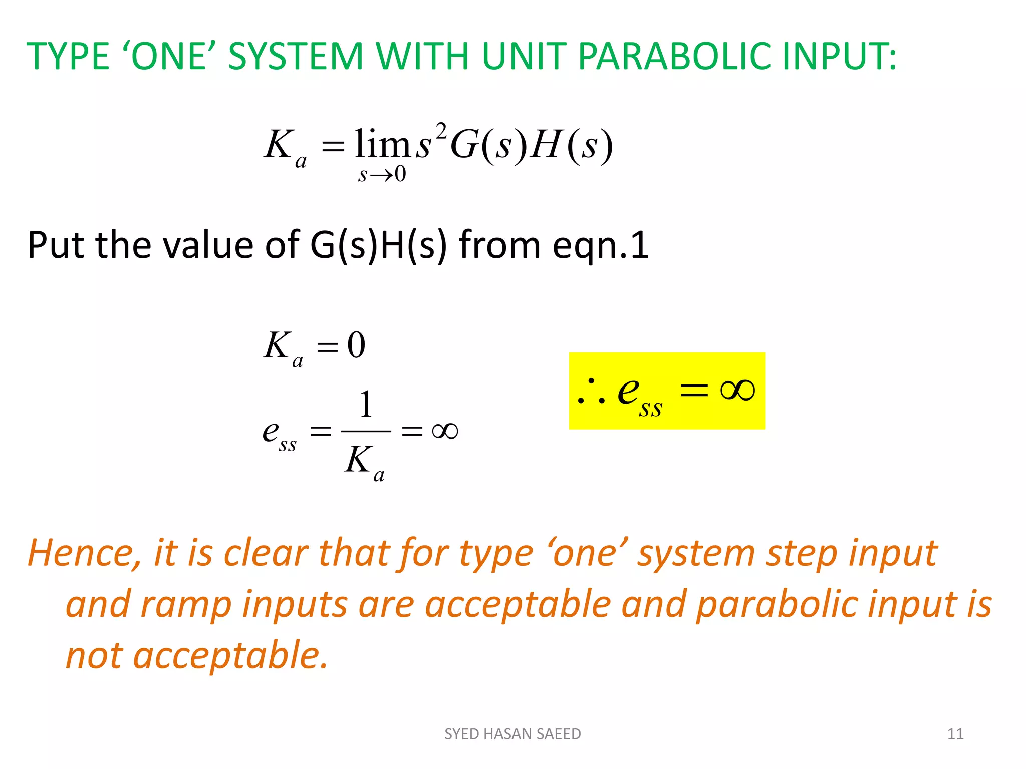 SYED HASAN SAEED 11
TYPE ‘ONE’ SYSTEM WITH UNIT PARABOLIC INPUT:
Put the value of G(s)H(s) from eqn.1
Hence, it is clear that for type ‘one’ system step input
and ramp inputs are acceptable and parabolic input is
not acceptable.
)()(lim 2
0
sHsGsK
s
a




a
ss
a
K
e
K
1
0
 sse
 