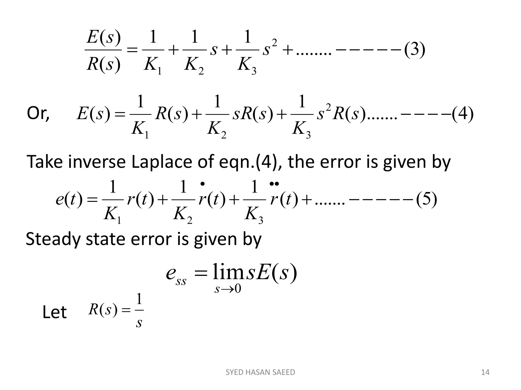 SYED HASAN SAEED 14
)3(........
111
)(
)( 2
321
 s
K
s
KKsR
sE
)4().......(
1
)(
1
)(
1
)( 2
321
 sRs
K
ssR
K
sR
K
sEOr,
Take inverse Laplace of eqn.(4), the error is given by
)5(.......)(
1
)(
1
)(
1
)(
321


tr
K
tr
K
tr
K
te
Steady state error is given by
)(lim
0
ssEe
s
ss


Let s
sR
1
)( 
 