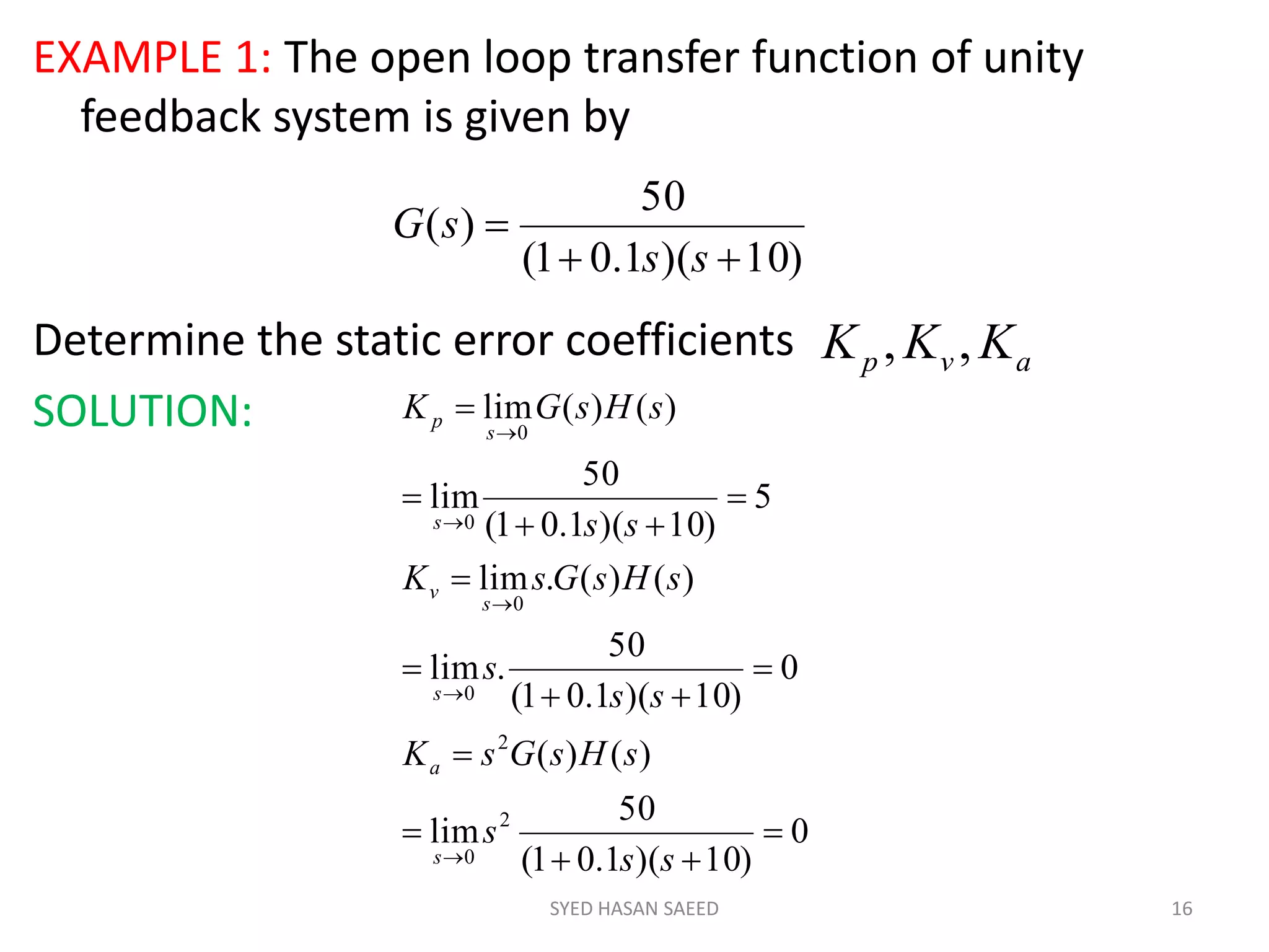 EXAMPLE 1: The open loop transfer function of unity
feedback system is given by
Determine the static error coefficients
SOLUTION:
SYED HASAN SAEED 16
)10)(1.01(
50
)(


ss
sG
avp KKK ,,
0
)10)(1.01(
50
lim
)()(
0
)10)(1.01(
50
.lim
)()(.lim
5
)10)(1.01(
50
lim
)()(lim
2
0
2
0
0
0
0

















ss
s
sHsGsK
ss
s
sHsGsK
ss
sHsGK
s
a
s
s
v
s
s
p
 