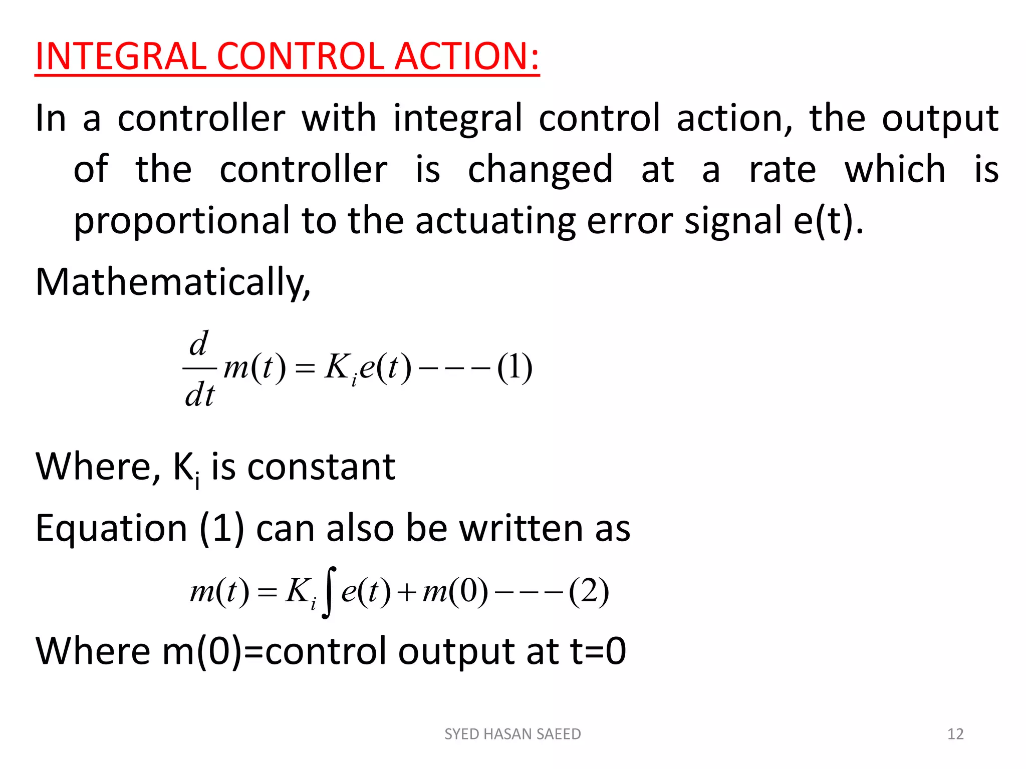INTEGRAL CONTROL ACTION:
In a controller with integral control action, the output
of the controller is changed at a rate which is
proportional to the actuating error signal e(t).
Mathematically,
Where, Ki is constant
Equation (1) can also be written as
Where m(0)=control output at t=0
SYED HASAN SAEED 12
)1()()(  teKtm
dt
d
i
  )2()0()()( mteKtm i
 