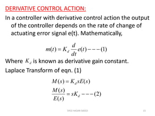 DERIVATIVE CONTROL ACTION:
In a controller with derivative control action the output
of the controller depends on the rate of change of
actuating error signal e(t). Mathematically,
Where is known as derivative gain constant.
Laplace Transform of eqn. (1)
SYED HASAN SAEED 15
)1()()(  te
dt
d
Ktm d
dK
)2(
)(
)(
)()(


d
d
sK
sE
sM
ssEKsM
 