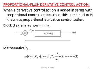 PROPORTIONAL-PLUS- DERIVATIVE CONTROL ACTION:
When a derivative control action is added in series with
proportional control action, then this combination is
known as proportional-derivative control action.
Block diagram is shown in fig.
Mathematically,
SYED HASAN SAEED 21
)1()()()(  te
dt
d
TKteKtm ppp
 