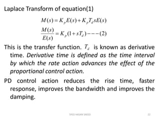 Laplace Transform of equation(1)
This is the transfer function. is known as derivative
time. Derivative time is defined as the time interval
by which the rate action advances the effect of the
proportional control action.
PD control action reduces the rise time, faster
response, improves the bandwidth and improves the
damping.
SYED HASAN SAEED 22
)2()1(
)(
)(
)()()(


dp
dpp
sTK
sE
sM
ssETKsEKsM
dT
 