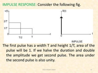 IMPULSE RESPONSE: Consider the following fig.
The first pulse has a width T and height 1/T, area of the
pulse will be 1. If we halve the duration and double
the amplitude we get second pulse. The area under
the second pulse is also unity.
SYED HASAN SAEED 11
 