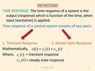 DEFINITIONS
TIME RESPONSE: The time response of a system is the
output (response) which is function of the time, when
input (excitation) is applied.
Time response of a control system consists of two parts
1. Transient Response 2. Steady State Response
Mathematically,
Where, = transient response
= steady state response
SYED HASAN SAEED 3
)()()( tctctc sst 
)(tct
)(tcss
 