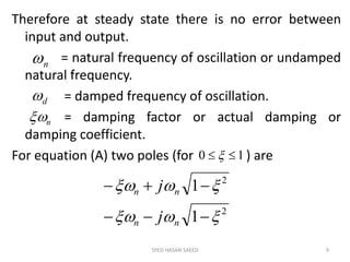 Therefore at steady state there is no error between
input and output.
= natural frequency of oscillation or undamped
natural frequency.
= damped frequency of oscillation.
= damping factor or actual damping or
damping coefficient.
For equation (A) two poles (for ) are
SYED HASAN SAEED 9
n
d
n
2
2
1
1




nn
nn
j
j
10  
 