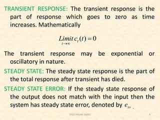 TRANSIENT RESPONSE: The transient response is the
part of response which goes to zero as time
increases. Mathematically
The transient response may be exponential or
oscillatory in nature.
STEADY STATE: The steady state response is the part of
the total response after transient has died.
STEADY STATE ERROR: If the steady state response of
the output does not match with the input then the
system has steady state error, denoted by .
SYED HASAN SAEED 4
0)( 

tcLimit t
t
sse
 