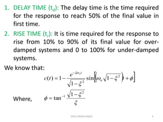1. DELAY TIME (td): The delay time is the time required
for the response to reach 50% of the final value in
first time.
2. RISE TIME (tr): It is time required for the response to
rise from 10% to 90% of its final value for over-
damped systems and 0 to 100% for under-damped
systems.
We know that:
SYED HASAN SAEED 4
  






2
1
2
2
1
tan
1sin
1
1)(







t
e
tc n
tn
Where,
 