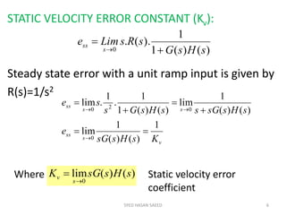 STATIC VELOCITY ERROR CONSTANT (Kv):
Steady state error with a unit ramp input is given by
R(s)=1/s2
SYED HASAN SAEED 6
)()(1
1
).(.
0 sHsG
sRsLime
s
ss



v
s
ss
ss
ss
KsHssG
e
sHssGssHsGs
se
1
)()(
1
lim
)()(
1
lim
)()(1
1
.
1
.lim
0
020







Where )()(lim
0
sHssGK
s
v

 Static velocity error
coefficient
 