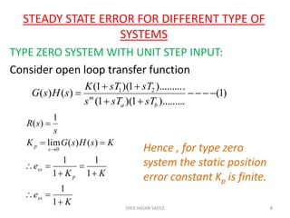 STEADY STATE ERROR FOR DIFFERENT TYPE OF
SYSTEMS
TYPE ZERO SYSTEM WITH UNIT STEP INPUT:
Consider open loop transfer function
SYED HASAN SAEED 8
)1(
).........1)(1(
.).........1)(1(
)()( 21




ba
m
sTsTs
sTsTK
sHsG
K
e
KK
e
KsHsGK
s
sR
ss
p
ss
s
p









1
1
1
1
1
1
)()(lim
1
)(
0 Hence , for type zero
system the static position
error constant Kp is finite.
 