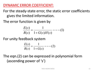 DYNAMIC ERROR COEFFICIENT:
For the steady-state error, the static error coefficients
gives the limited information.
The error function is given by
For unity feedback system
The eqn.(2) can be expressed in polynomial form
(ascending power of ‘s’)
SYED HASAN SAEED 13
)1(
)()(1
1
)(
)(



sHsGsR
sE
)2(
)(1
1
)(
)(



sGsR
sE
 