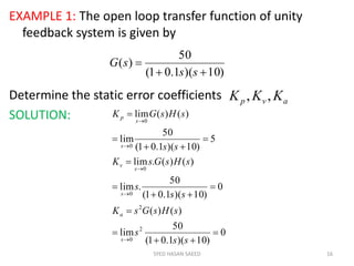 EXAMPLE 1: The open loop transfer function of unity
feedback system is given by
Determine the static error coefficients
SOLUTION:
SYED HASAN SAEED 16
)10)(1.01(
50
)(


ss
sG
avp KKK ,,
0
)10)(1.01(
50
lim
)()(
0
)10)(1.01(
50
.lim
)()(.lim
5
)10)(1.01(
50
lim
)()(lim
2
0
2
0
0
0
0

















ss
s
sHsGsK
ss
s
sHsGsK
ss
sHsGK
s
a
s
s
v
s
s
p
 