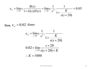 SYED HASAN SAEED 18
05.0
)20(
1
1
.
1
.lim
)()(1
)(
.lim 200







ss
Ks
s
sHsG
sR
se
ss
ss
Now, 02.0sse Given
1000
)20(
20
lim02.0
)20(
1
1
.
1
.lim
0
20









K
Kss
s
ss
Ks
se
s
s
ss
 