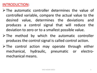 INTRODUCTION:
The automatic controller determines the value of
controlled variable, compare the actual value to the
desired value, determines the deviations and
produces a control signal that will reduce the
deviation to zero or to a smallest possible value.
The method by which the automatic controller
produces the control signal is called control action.
The control action may operate through either
mechanical, hydraulic, pneumatic or electro-
mechanical means.
SYED HASAN SAEED 3
 