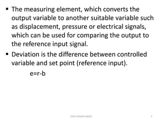  The measuring element, which converts the
output variable to another suitable variable such
as displacement, pressure or electrical signals,
which can be used for comparing the output to
the reference input signal.
 Deviation is the difference between controlled
variable and set point (reference input).
e=r-b
SYED HASAN SAEED 5
 