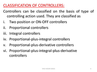 CLASSIFICATION OF CONTROLLERS:
Controllers can be classified on the basis of type of
controlling action used. They are classified as
i. Two position or ON-OFF controllers
ii. Proportional controllers
iii. Integral controllers
iv. Proportional-plus-integral controllers
v. Proportional-plus-derivative controllers
vi. Proportional-plus-integral-plus-derivative
controllers
SYED HASAN SAEED 6
 