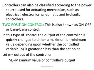 Controllers can also be classified according to the power
source used for actuating mechanism, such as
electrical, electronics, pneumatic and hydraulic
controllers.
TWO POSITION CONTROL: This is also known as ON-OFF
or bang-bang control.
In this type of control the output of the controller is
quickly changed to either a maximum or minimum
value depending upon whether the controlled
variable (b) is greater or less than the set point.
Let m= output of the controller
M1=Maximum value of controller’s output
SYED HASAN SAEED 7
 
