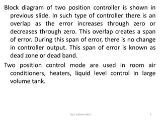 Block diagram of two position controller is shown in
previous slide. In such type of controller there is an
overlap as the error increases through zero or
decreases through zero. This overlap creates a span
of error. During this span of error, there is no change
in controller output. This span of error is known as
dead zone or dead band.
Two position control mode are used in room air
conditioners, heaters, liquid level control in large
volume tank.
SYED HASAN SAEED 9
 