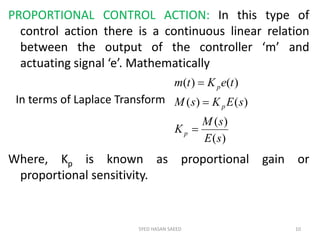 PROPORTIONAL CONTROL ACTION: In this type of
control action there is a continuous linear relation
between the output of the controller ‘m’ and
actuating signal ‘e’. Mathematically
Where, Kp is known as proportional gain or
proportional sensitivity.
SYED HASAN SAEED 10
)(
)(
)()(
)()(
sE
sM
K
sEKsM
teKtm
p
p
p



In terms of Laplace Transform
 