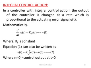 INTEGRAL CONTROL ACTION:
In a controller with integral control action, the output
of the controller is changed at a rate which is
proportional to the actuating error signal e(t).
Mathematically,
Where, Ki is constant
Equation (1) can also be written as
Where m(0)=control output at t=0
SYED HASAN SAEED 12
)1()()(  teKtm
dt
d
i
  )2()0()()( mteKtm i
 