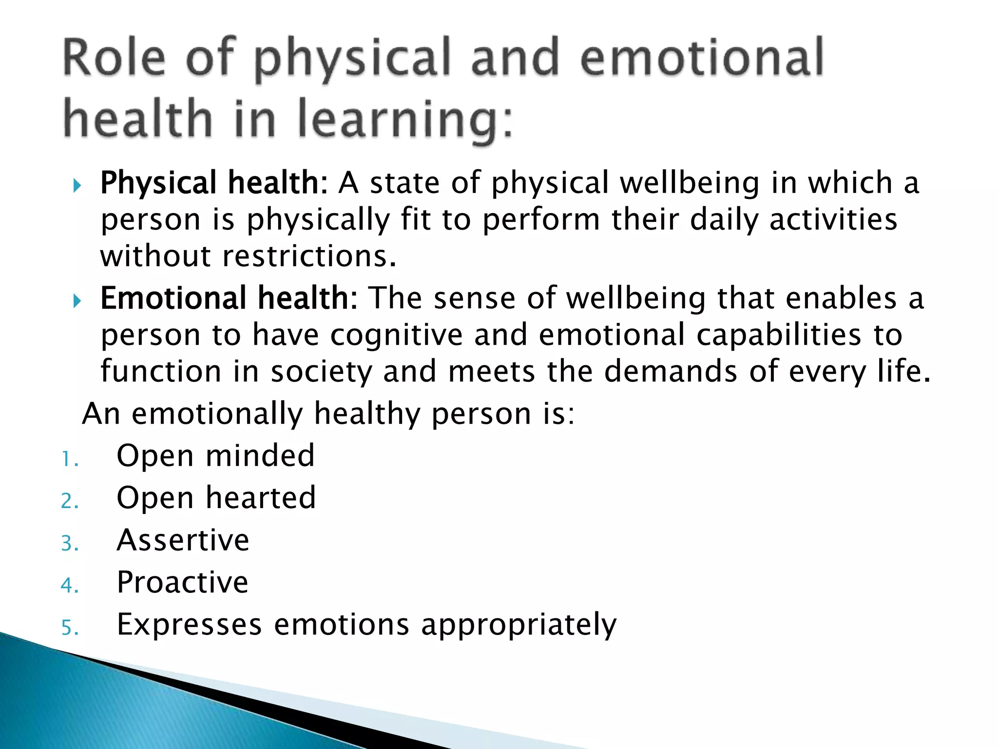  Physical health: A state of physical wellbeing in which a
person is physically fit to perform their daily activities
without restrictions.
 Emotional health: The sense of wellbeing that enables a
person to have cognitive and emotional capabilities to
function in society and meets the demands of every life.
An emotionally healthy person is:
1. Open minded
2. Open hearted
3. Assertive
4. Proactive
5. Expresses emotions appropriately
 