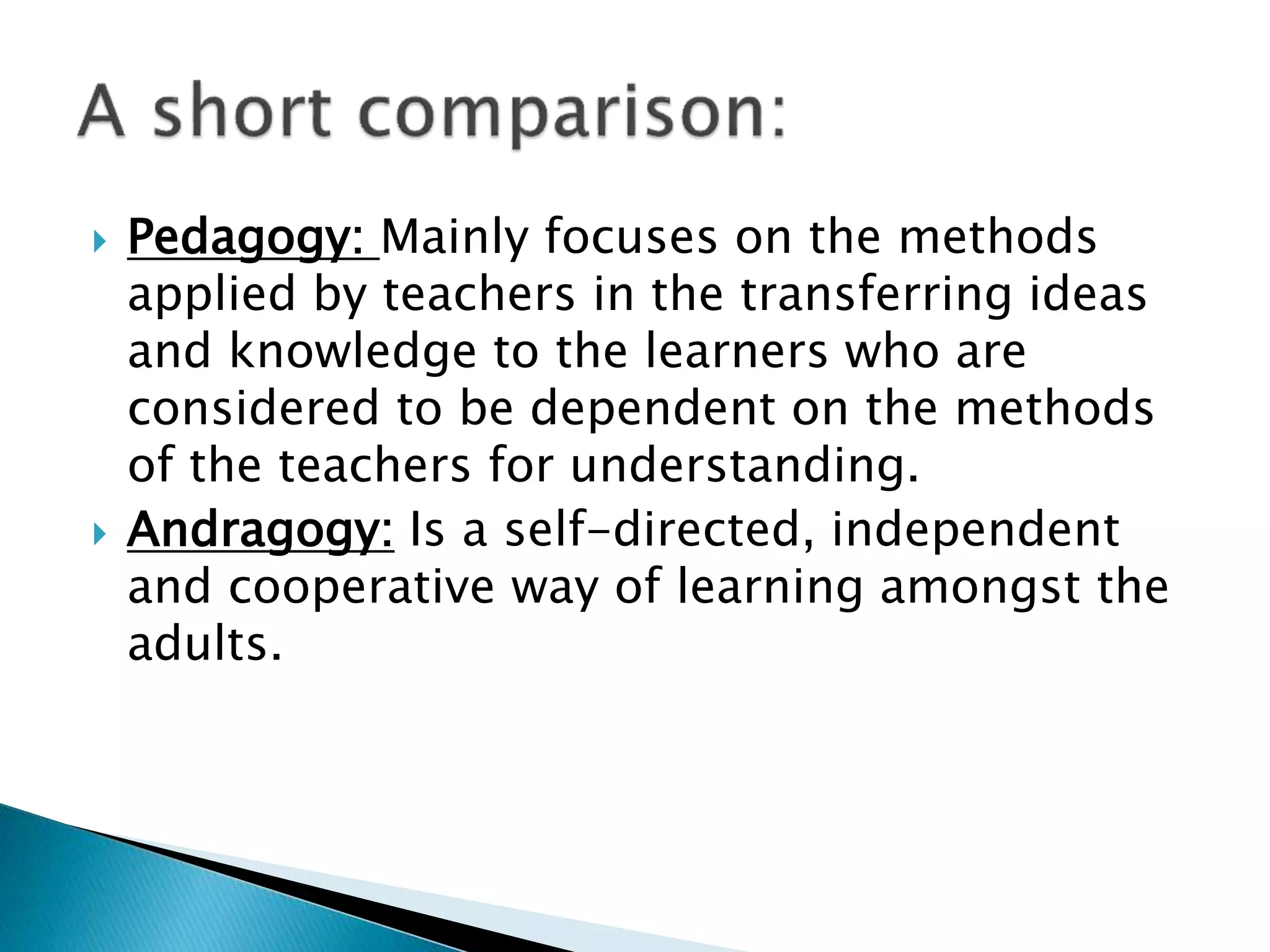  Pedagogy: Mainly focuses on the methods
applied by teachers in the transferring ideas
and knowledge to the learners who are
considered to be dependent on the methods
of the teachers for understanding.
 Andragogy: Is a self-directed, independent
and cooperative way of learning amongst the
adults.
 