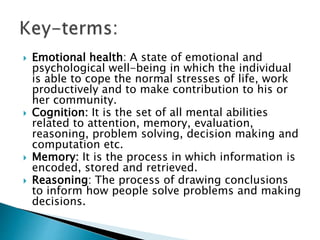  Emotional health: A state of emotional and
psychological well-being in which the individual
is able to cope the normal stresses of life, work
productively and to make contribution to his or
her community.
 Cognition: It is the set of all mental abilities
related to attention, memory, evaluation,
reasoning, problem solving, decision making and
computation etc.
 Memory: It is the process in which information is
encoded, stored and retrieved.
 Reasoning: The process of drawing conclusions
to inform how people solve problems and making
decisions.
 