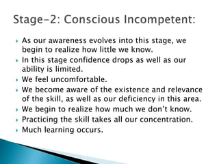  As our awareness evolves into this stage, we
begin to realize how little we know.
 In this stage confidence drops as well as our
ability is limited.
 We feel uncomfortable.
 We become aware of the existence and relevance
of the skill, as well as our deficiency in this area.
 We begin to realize how much we don’t know.
 Practicing the skill takes all our concentration.
 Much learning occurs.
 