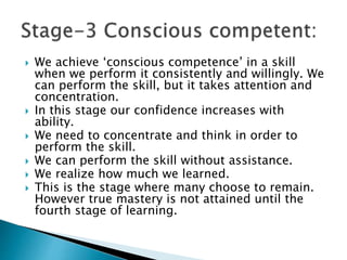  We achieve ‘conscious competence’ in a skill
when we perform it consistently and willingly. We
can perform the skill, but it takes attention and
concentration.
 In this stage our confidence increases with
ability.
 We need to concentrate and think in order to
perform the skill.
 We can perform the skill without assistance.
 We realize how much we learned.
 This is the stage where many choose to remain.
However true mastery is not attained until the
fourth stage of learning.
 