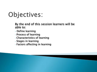 By the end of this session learners will be
able to:
• Define learning
• Process of learning
• Characteristics of learning
• Stages in learning
• Factors affecting in learning
 