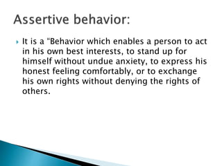  It is a “Behavior which enables a person to act
in his own best interests, to stand up for
himself without undue anxiety, to express his
honest feeling comfortably, or to exchange
his own rights without denying the rights of
others.
 