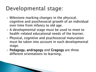  Milestone marking changes in the physical,
cognitive and psychosocial growth of an individual
over time from infancy to old age.
 A developmental stage must be used to meet to
health-related educational needs of the learner.
 Physical, cognitive and psychosocial maturation
must be taken into account in each developmental
stage.
 Pedagogy, andragogy and Gragogy are three
different orientations to learning.
 