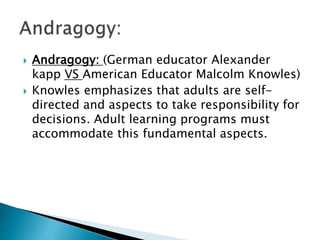  Andragogy: (German educator Alexander
kapp VS American Educator Malcolm Knowles)
 Knowles emphasizes that adults are self-
directed and aspects to take responsibility for
decisions. Adult learning programs must
accommodate this fundamental aspects.
 