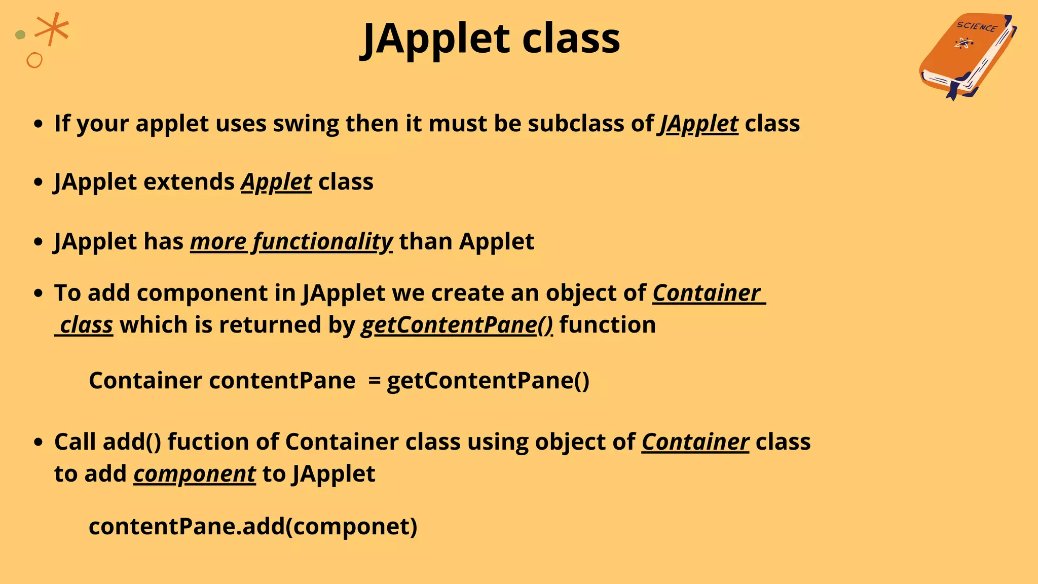 JApplet class
If your applet uses swing then it must be subclass of JApplet class
JApplet extends Applet class
JApplet has more functionality than Applet
To add component in JApplet we create an object of Container
class which is returned by getContentPane() function
Container contentPane = getContentPane()
Call add() fuction of Container class using object of Container class
to add component to JApplet
contentPane.add(componet)
 