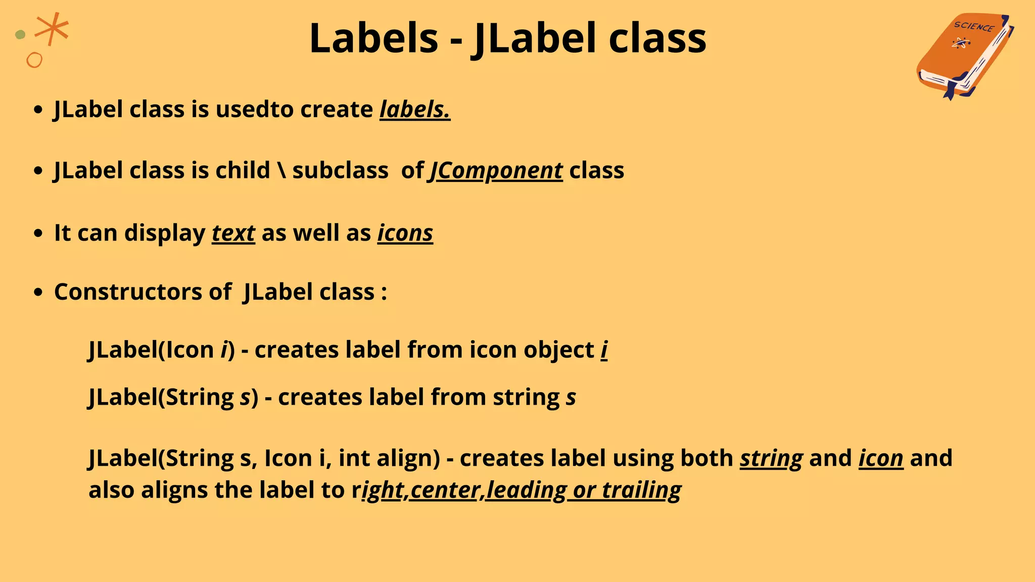 Labels - JLabel class
JLabel class is usedto create labels.
JLabel class is child  subclass of JComponent class
JLabel(Icon i) - creates label from icon object i
It can display text as well as icons
Constructors of JLabel class :
JLabel(String s) - creates label from string s
JLabel(String s, Icon i, int align) - creates label using both string and icon and
also aligns the label to right,center,leading or trailing
 