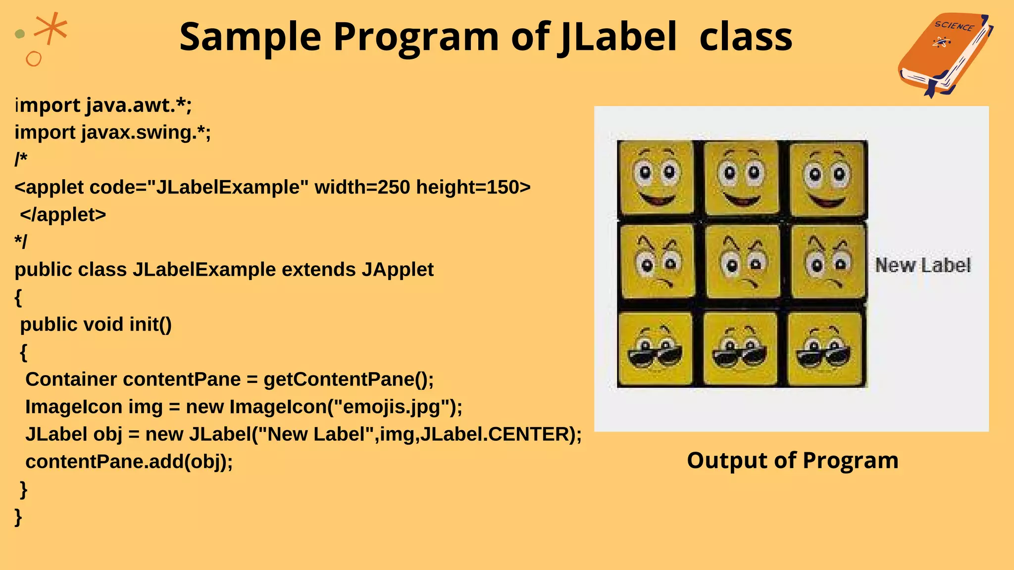 import java.awt.*;
import javax.swing.*;
/*
<applet code="JLabelExample" width=250 height=150>
</applet>
*/
public class JLabelExample extends JApplet
{
public void init()
{
Container contentPane = getContentPane();
ImageIcon img = new ImageIcon("emojis.jpg");
JLabel obj = new JLabel("New Label",img,JLabel.CENTER);
contentPane.add(obj);
}
}
Sample Program of JLabel class
Output of Program
 