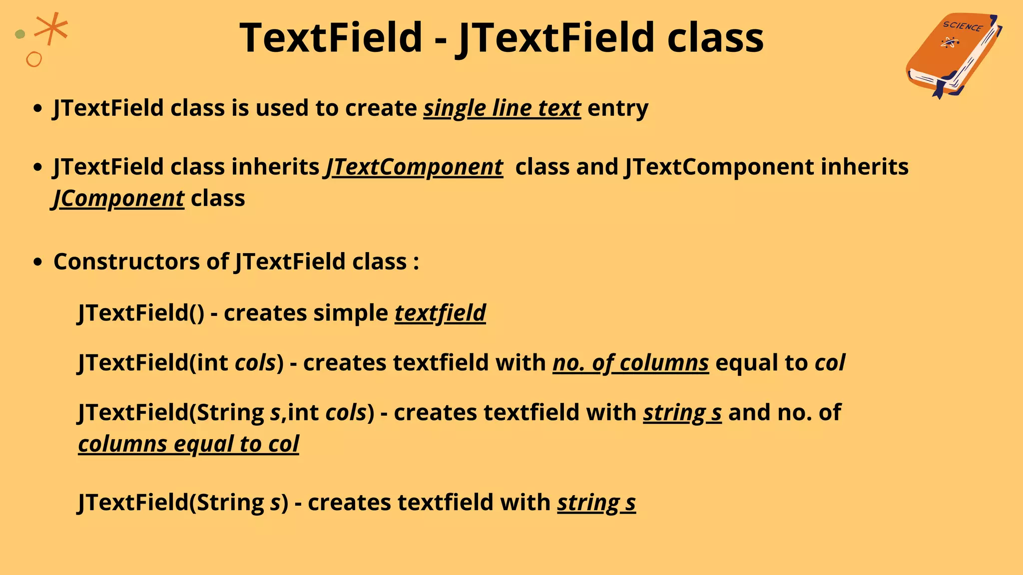 TextField - JTextField class
JTextField class is used to create single line text entry
JTextField class inherits JTextComponent class and JTextComponent inherits
JComponent class
Constructors of JTextField class :
JTextField() - creates simple textfield
JTextField(int cols) - creates textfield with no. of columns equal to col
JTextField(String s,int cols) - creates textfield with string s and no. of
columns equal to col
JTextField(String s) - creates textfield with string s
 