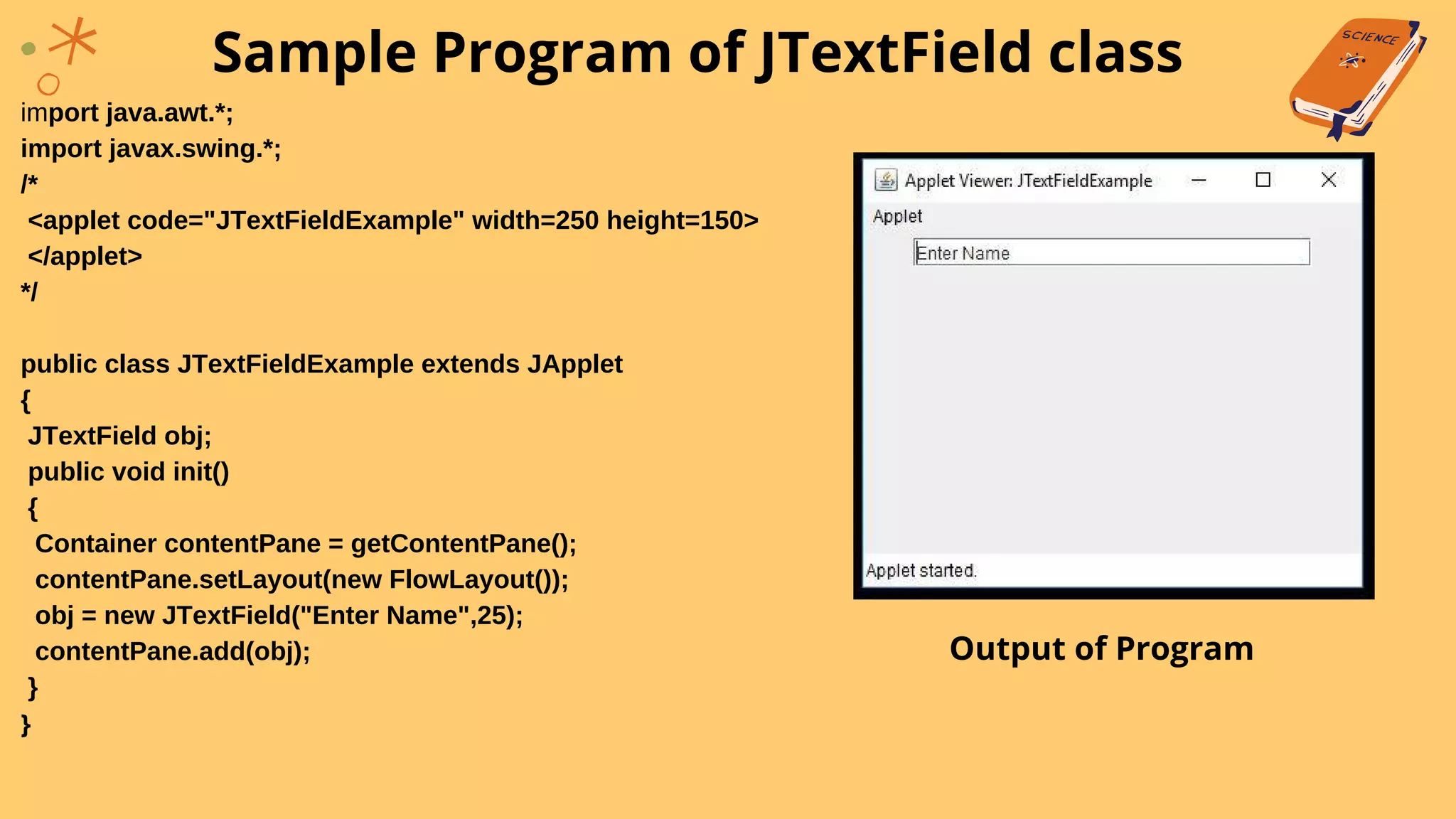 import java.awt.*;
import javax.swing.*;
/*
<applet code="JTextFieldExample" width=250 height=150>
</applet>
*/
public class JTextFieldExample extends JApplet
{
JTextField obj;
public void init()
{
Container contentPane = getContentPane();
contentPane.setLayout(new FlowLayout());
obj = new JTextField("Enter Name",25);
contentPane.add(obj);
}
}
Sample Program of JTextField class
Output of Program
 