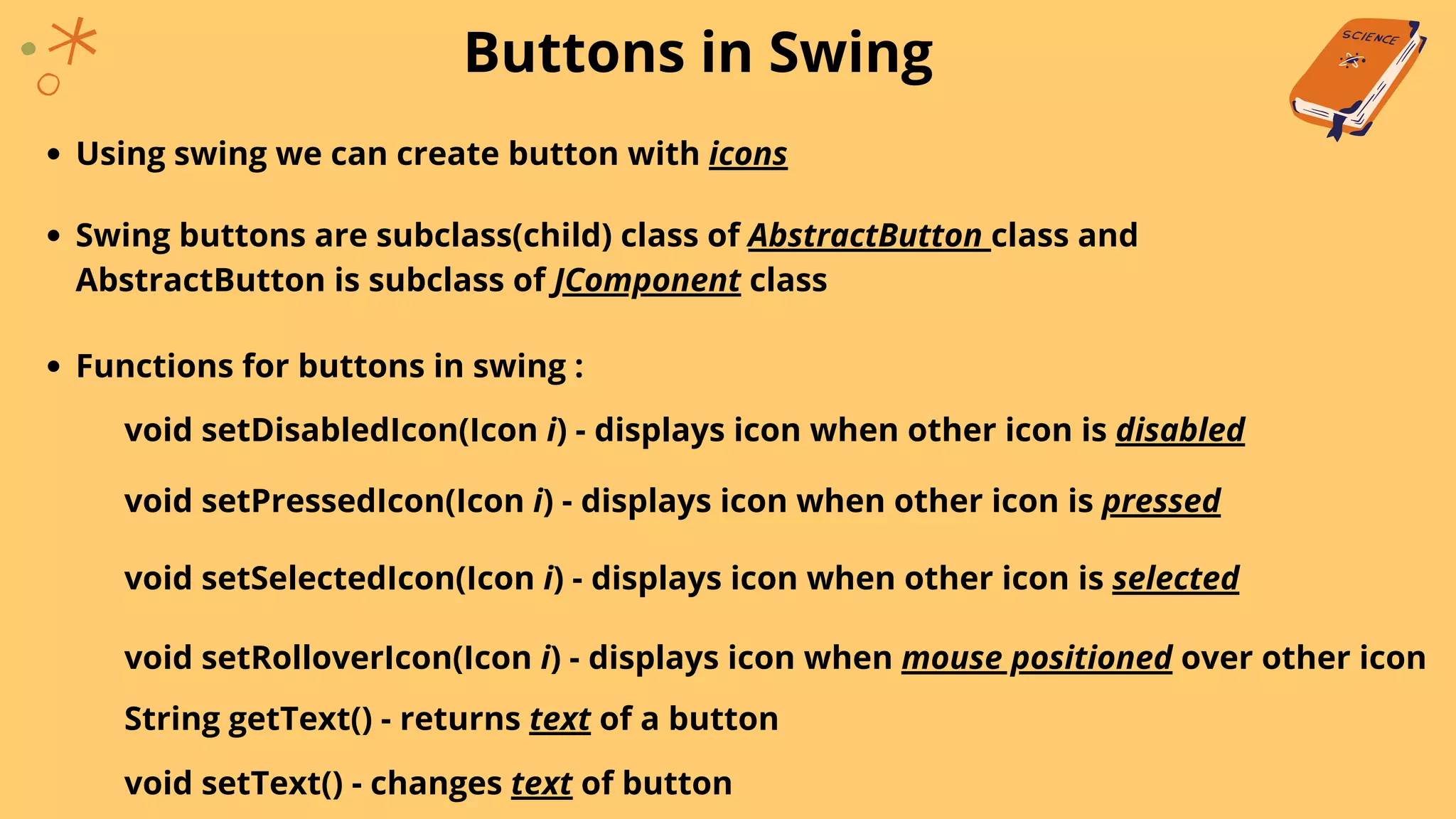 Buttons in Swing
Using swing we can create button with icons
Swing buttons are subclass(child) class of AbstractButton class and
AbstractButton is subclass of JComponent class
Functions for buttons in swing :
void setDisabledIcon(Icon i) - displays icon when other icon is disabled
void setPressedIcon(Icon i) - displays icon when other icon is pressed
void setSelectedIcon(Icon i) - displays icon when other icon is selected
void setRolloverIcon(Icon i) - displays icon when mouse positioned over other icon
String getText() - returns text of a button
void setText() - changes text of button
 