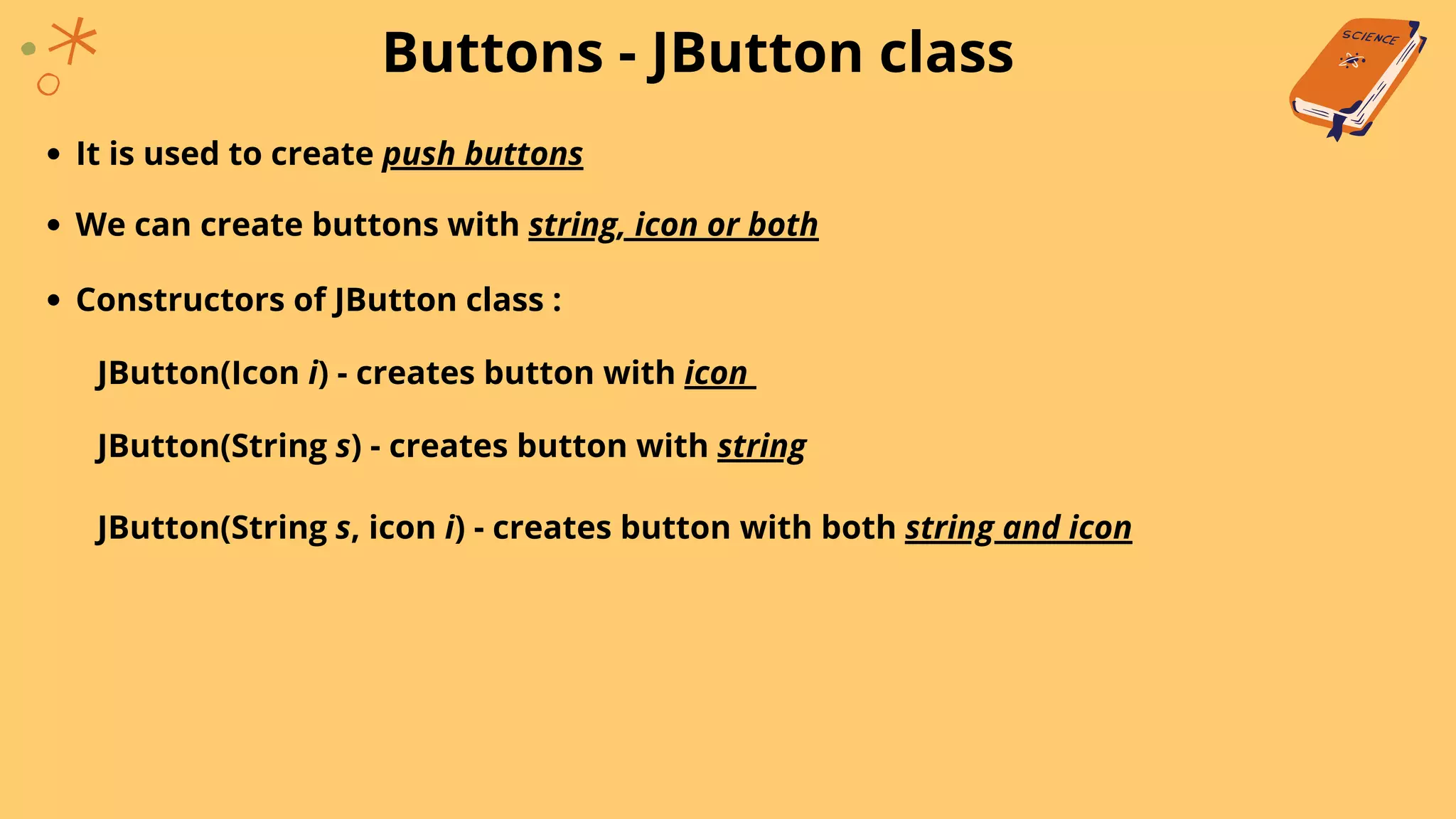 Buttons - JButton class
It is used to create push buttons
We can create buttons with string, icon or both
Constructors of JButton class :
JButton(Icon i) - creates button with icon
JButton(String s) - creates button with string
JButton(String s, icon i) - creates button with both string and icon
 