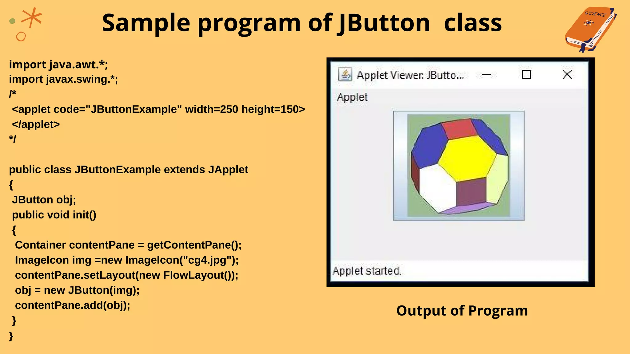 import java.awt.*;
import javax.swing.*;
/*
<applet code="JButtonExample" width=250 height=150>
</applet>
*/
public class JButtonExample extends JApplet
{
JButton obj;
public void init()
{
Container contentPane = getContentPane();
ImageIcon img =new ImageIcon("cg4.jpg");
contentPane.setLayout(new FlowLayout());
obj = new JButton(img);
contentPane.add(obj);
}
}
Sample program of JButton class
Output of Program
 