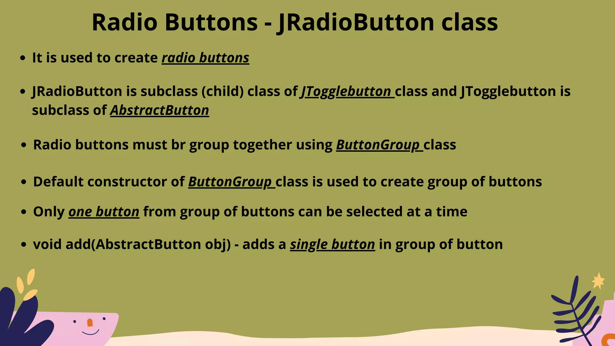 Radio Buttons - JRadioButton class
It is used to create radio buttons
JRadioButton is subclass (child) class of JTogglebutton class and JTogglebutton is
subclass of AbstractButton
Radio buttons must br group together using ButtonGroup class
Default constructor of ButtonGroup class is used to create group of buttons
Only one button from group of buttons can be selected at a time
void add(AbstractButton obj) - adds a single button in group of button
 