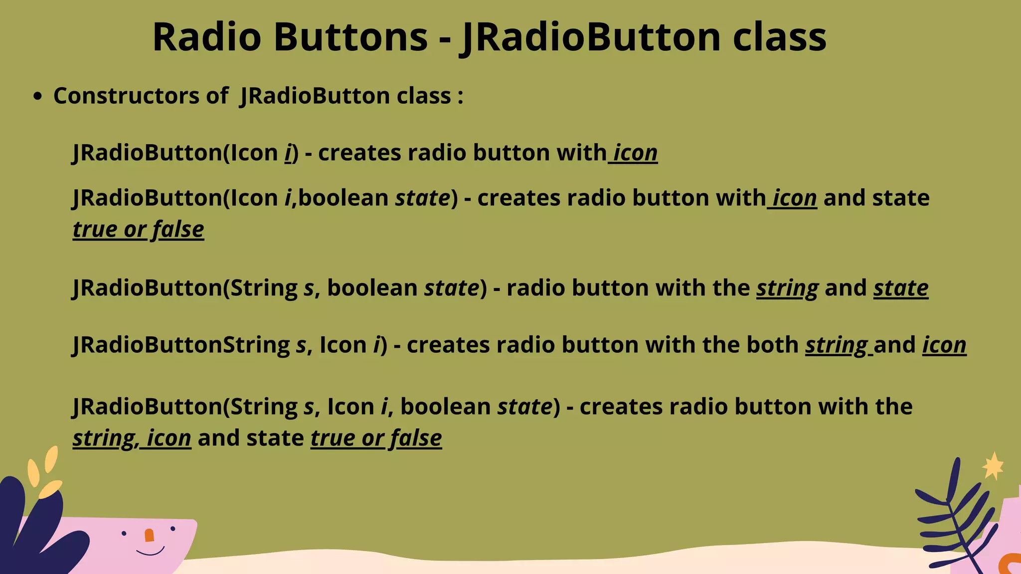 Radio Buttons - JRadioButton class
Constructors of JRadioButton class :
JRadioButton(Icon i) - creates radio button with icon
JRadioButton(Icon i,boolean state) - creates radio button with icon and state
true or false
JRadioButton(String s, boolean state) - radio button with the string and state
JRadioButtonString s, Icon i) - creates radio button with the both string and icon
JRadioButton(String s, Icon i, boolean state) - creates radio button with the
string, icon and state true or false
 